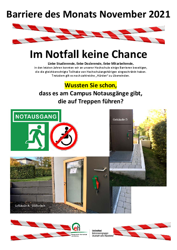 Das Bild zeigt die Barriere des Monats November 2021. Unter einem rot-weißen-Baustellen-Absperrband steht: Im Notfall keine Chance. Wussten Sie schon, dass es am Campus Notausgänge gibt, die auf Treppen führen? Darunter ist eine Sammlung verschiedener Abbildungen zu sehen: oben links das grün-weiße Symbol für einen Notausgang. Unter dem Wort 'Notausgang' sieht man eine stilisierte geöffnete Tür, durch die eine Person nach draußen läuft. Daneben ist ein Verbotsschild für Rollstühle zu sehen: Ein roter Kreis mit einem quer darüberliegenden roten Balken, der das Symbol eines Rollstuhls durchstreicht. Unter dem Piktogramm sieht man den Ausgang aus der Bibliothek in Gebäude A. Die Tür führt auf Schotter udn ca. 50 cm hohe Stufen. Rechts daneben das Foto des Nootausgangs aus den Seminarräumen 2 und 3 im Gebäude D. Die Tür mit dem Panikschloss führt auf ein gemauertes Podest, das auf der einen Seite auf den Rasen und am anderen Ende mit mehreren Stufen auf die Straße führt. 